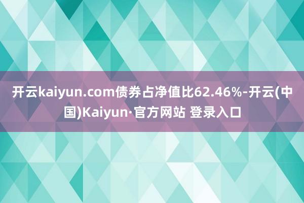 开云kaiyun.com债券占净值比62.46%-开云(中国)Kaiyun·官方网站 登录入口