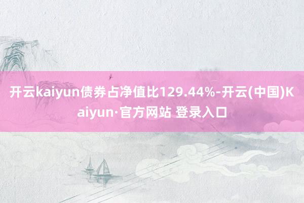 开云kaiyun债券占净值比129.44%-开云(中国)Kaiyun·官方网站 登录入口
