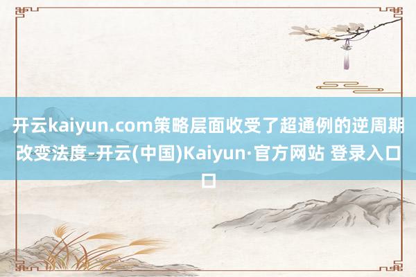 开云kaiyun.com策略层面收受了超通例的逆周期改变法度-开云(中国)Kaiyun·官方网站 登录入口