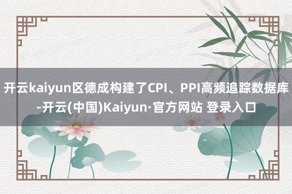 开云kaiyun区德成构建了CPI、PPI高频追踪数据库-开云(中国)Kaiyun·官方网站 登录入口