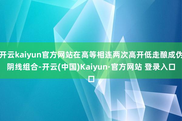 开云kaiyun官方网站在高等相连两次高开低走酿成伪阴线组合-开云(中国)Kaiyun·官方网站 登录入口