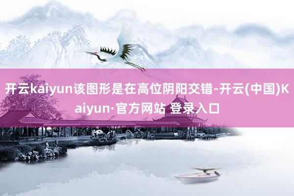 开云kaiyun该图形是在高位阴阳交错-开云(中国)Kaiyun·官方网站 登录入口