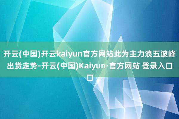 开云(中国)开云kaiyun官方网站此为主力浪五波峰出货走势-开云(中国)Kaiyun·官方网站 登录入口