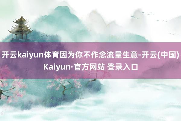 开云kaiyun体育因为你不作念流量生意-开云(中国)Kaiyun·官方网站 登录入口