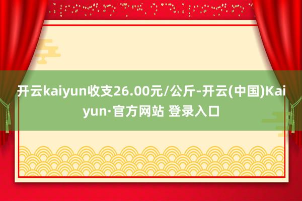开云kaiyun收支26.00元/公斤-开云(中国)Kaiyun·官方网站 登录入口