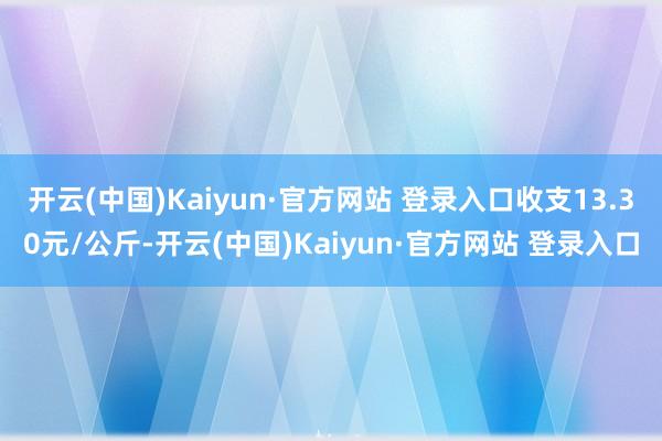 开云(中国)Kaiyun·官方网站 登录入口收支13.30元/公斤-开云(中国)Kaiyun·官方网站 登录入口
