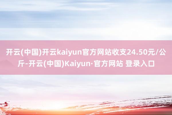 开云(中国)开云kaiyun官方网站收支24.50元/公斤-开云(中国)Kaiyun·官方网站 登录入口