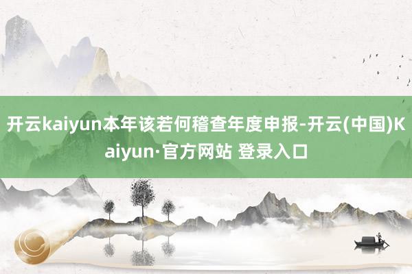 开云kaiyun本年该若何稽查年度申报-开云(中国)Kaiyun·官方网站 登录入口