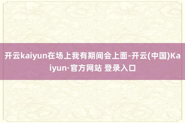开云kaiyun在场上我有期间会上面-开云(中国)Kaiyun·官方网站 登录入口