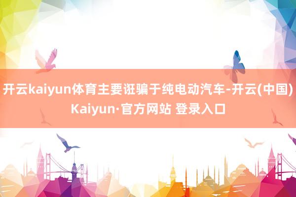 开云kaiyun体育主要诳骗于纯电动汽车-开云(中国)Kaiyun·官方网站 登录入口