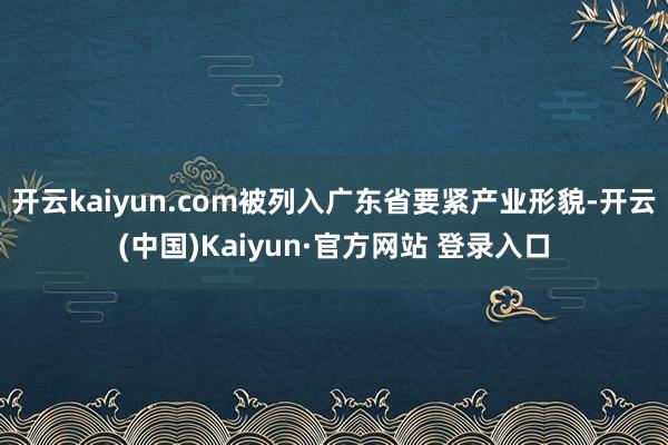 开云kaiyun.com被列入广东省要紧产业形貌-开云(中国)Kaiyun·官方网站 登录入口