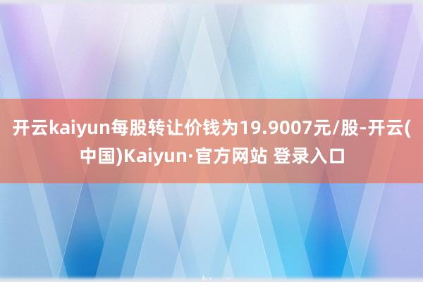 开云kaiyun每股转让价钱为19.9007元/股-开云(中国)Kaiyun·官方网站 登录入口
