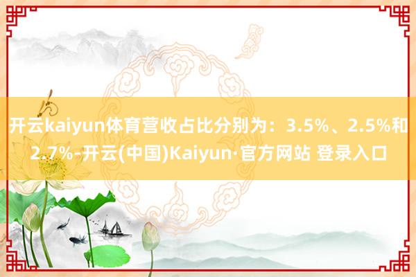 开云kaiyun体育营收占比分别为:3.5%、2.5%和2.7%-开云(中国)Kaiyun·官方网站 登录入口
