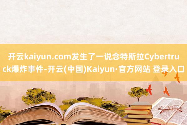 开云kaiyun.com发生了一说念特斯拉Cybertruck爆炸事件-开云(中国)Kaiyun·官方网站 登录入口