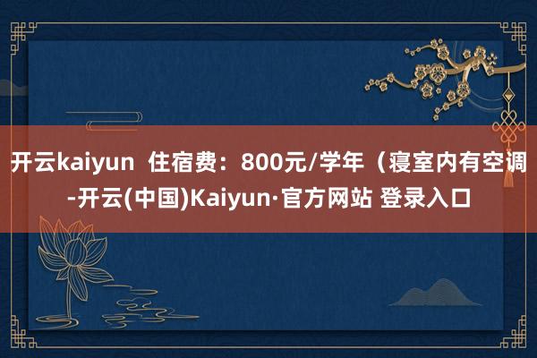 开云kaiyun 住宿费:800元/学年(寝室内有空调-开云(中国)Kaiyun·官方网站 登录入口