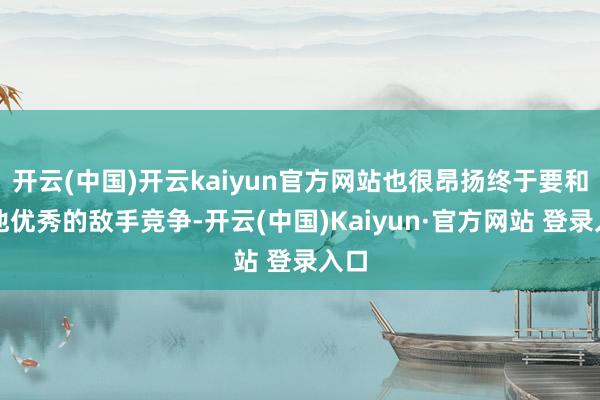 开云(中国)开云kaiyun官方网站也很昂扬终于要和其他优秀的敌手竞争-开云(中国)Kaiyun·官方网站 登录入口
