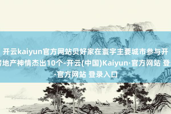 开云kaiyun官方网站贝好家在寰宇主要城市参与开拓的房地产神情杰出10个-开云(中国)Kaiyun·官方网站 登录入口