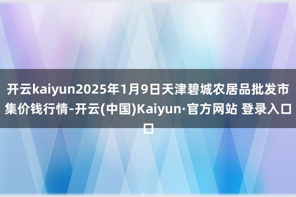 开云kaiyun2025年1月9日天津碧城农居品批发市集价钱行情-开云(中国)Kaiyun·官方网站 登录入口