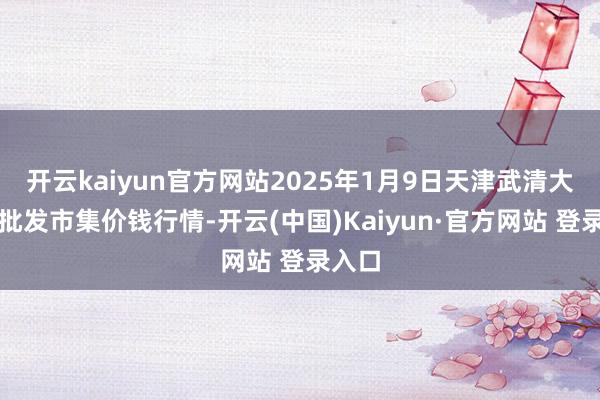 开云kaiyun官方网站2025年1月9日天津武清大沙河批发市集价钱行情-开云(中国)Kaiyun·官方网站 登录入口