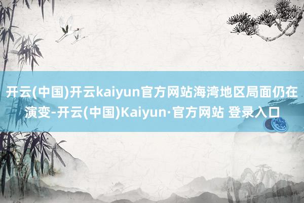 开云(中国)开云kaiyun官方网站海湾地区局面仍在演变-开云(中国)Kaiyun·官方网站 登录入口
