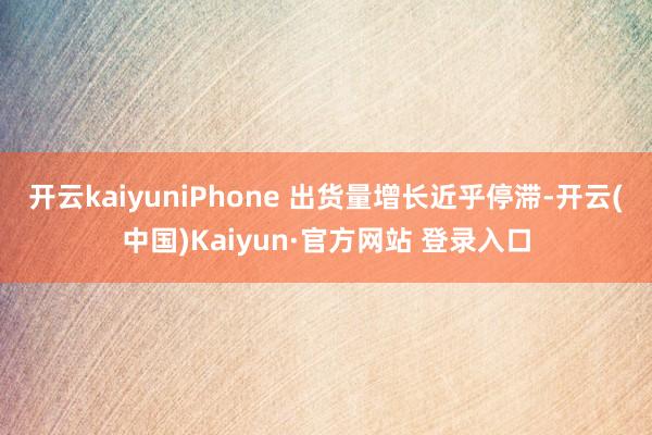 开云kaiyuniPhone 出货量增长近乎停滞-开云(中国)Kaiyun·官方网站 登录入口