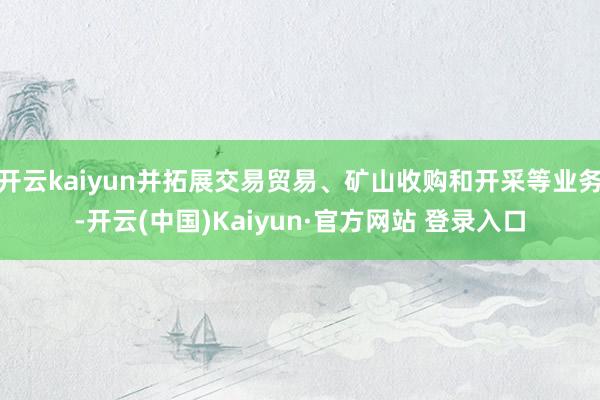 开云kaiyun并拓展交易贸易、矿山收购和开采等业务-开云(中国)Kaiyun·官方网站 登录入口