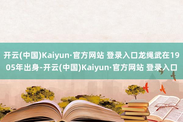 开云(中国)Kaiyun·官方网站 登录入口龙绳武在1905年出身-开云(中国)Kaiyun·官方网站 登录入口