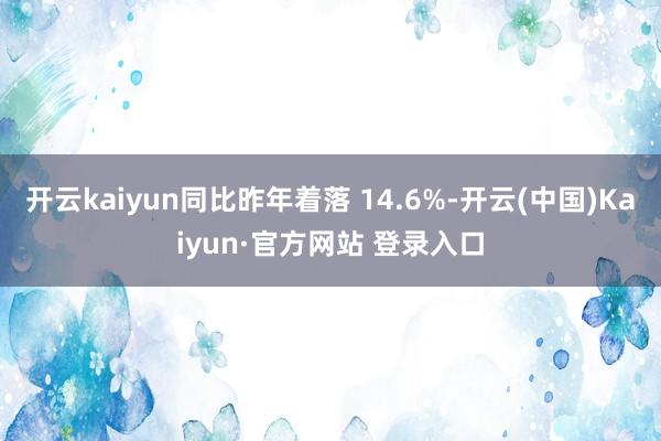 开云kaiyun同比昨年着落 14.6%-开云(中国)Kaiyun·官方网站 登录入口