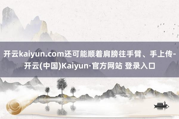 开云kaiyun.com还可能顺着肩膀往手臂、手上传-开云(中国)Kaiyun·官方网站 登录入口