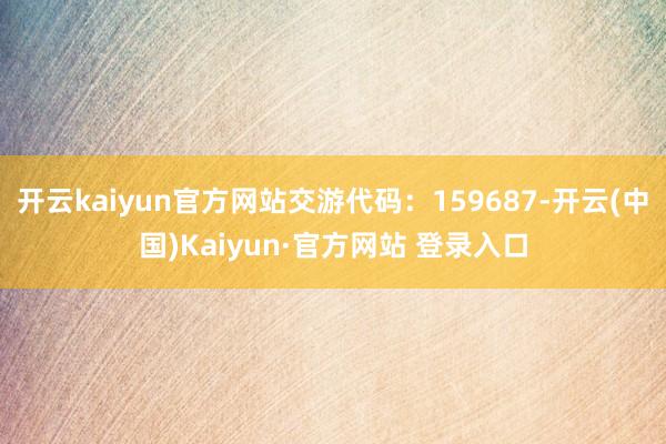 开云kaiyun官方网站交游代码:159687-开云(中国)Kaiyun·官方网站 登录入口