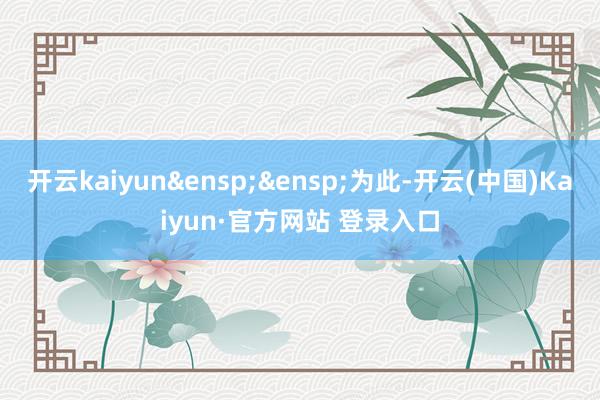 开云kaiyun 为此-开云(中国)Kaiyun·官方网站 登录入口