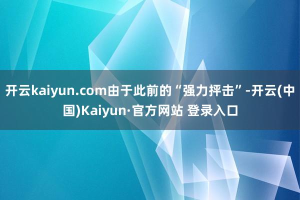 开云kaiyun.com由于此前的“强力抨击”-开云(中国)