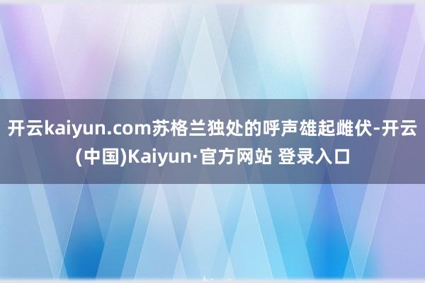开云kaiyun.com苏格兰独处的呼声雄起雌伏-开云(中国)Kaiyun·官方网站 登录入口