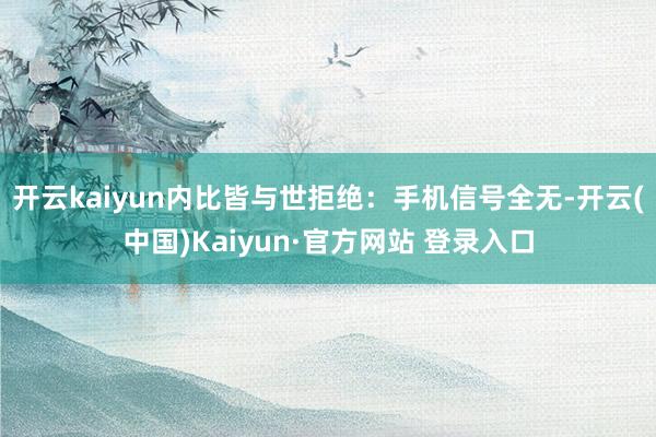 开云kaiyun内比皆与世拒绝：手机信号全无-开云(中国)Kaiyun·官方网站 登录入口