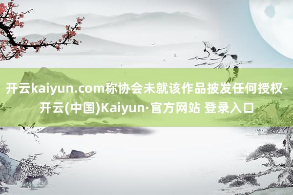 开云kaiyun.com称协会未就该作品披发任何授权-开云(中国)Kaiyun·官方网站 登录入口