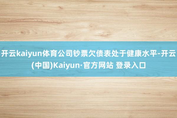 开云kaiyun体育公司钞票欠债表处于健康水平-开云(中国)