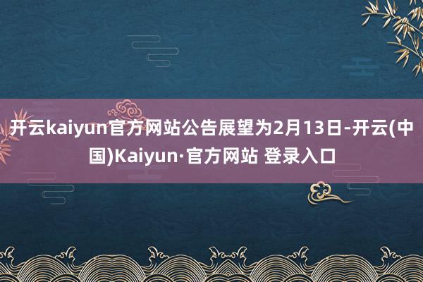 开云kaiyun官方网站公告展望为2月13日-开云(中国)K