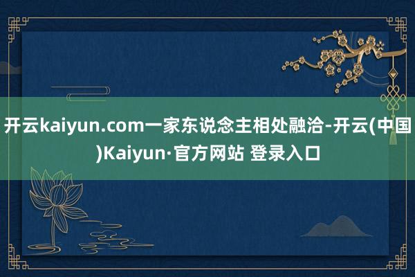开云kaiyun.com一家东说念主相处融洽-开云(中国)K