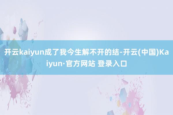 开云kaiyun成了我今生解不开的结-开云(中国)Kaiyu