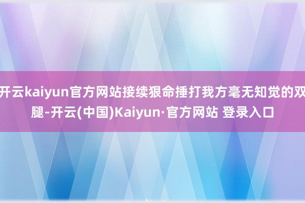 开云kaiyun官方网站接续狠命捶打我方毫无知觉的双腿-开云(中国)Kaiyun·官方网站 登录入口