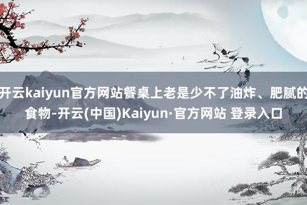 开云kaiyun官方网站餐桌上老是少不了油炸、肥腻的食物-开云(中国)Kaiyun·官方网站 登录入口
