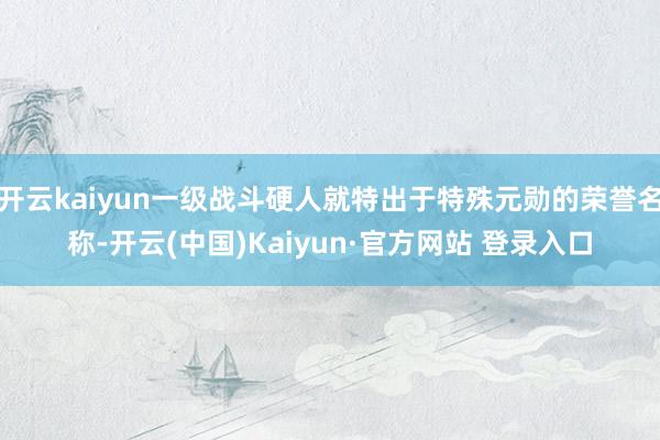 开云kaiyun一级战斗硬人就特出于特殊元勋的荣誉名称-开云(中国)Kaiyun·官方网站 登录入口