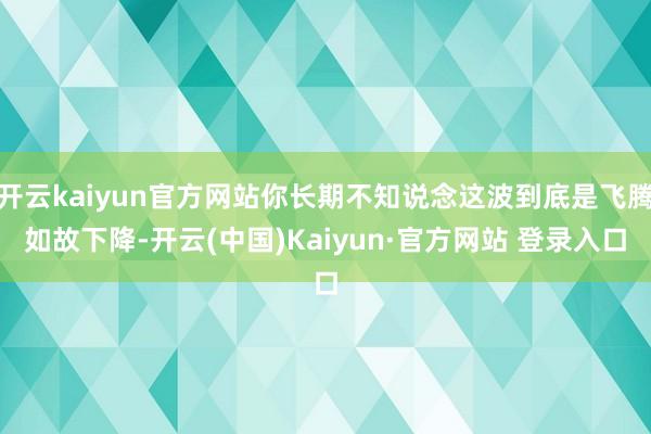 开云kaiyun官方网站你长期不知说念这波到底是飞腾如故下降-开云(中国)Kaiyun·官方网站 登录入口