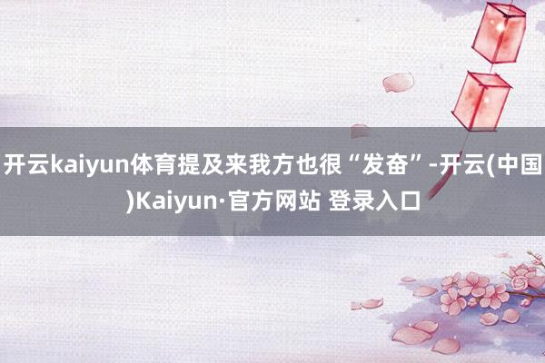 开云kaiyun体育提及来我方也很“发奋”-开云(中国)Kaiyun·官方网站 登录入口