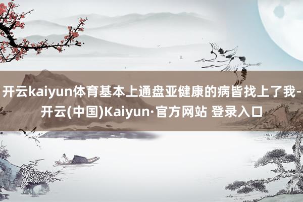 开云kaiyun体育基本上通盘亚健康的病皆找上了我-开云(中国)Kaiyun·官方网站 登录入口