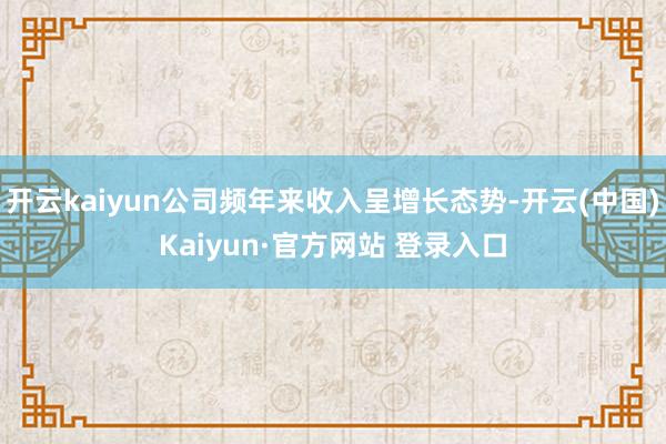 开云kaiyun公司频年来收入呈增长态势-开云(中国)Kaiyun·官方网站 登录入口