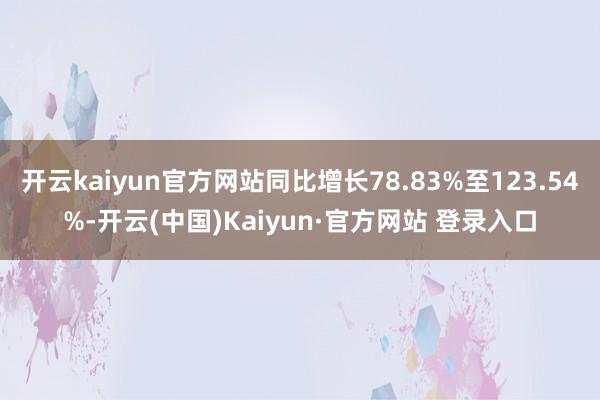 开云kaiyun官方网站同比增长78.83%至123.54%-开云(中国)Kaiyun·官方网站 登录入口
