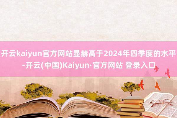 开云kaiyun官方网站显赫高于2024年四季度的水平-开云(中国)Kaiyun·官方网站 登录入口