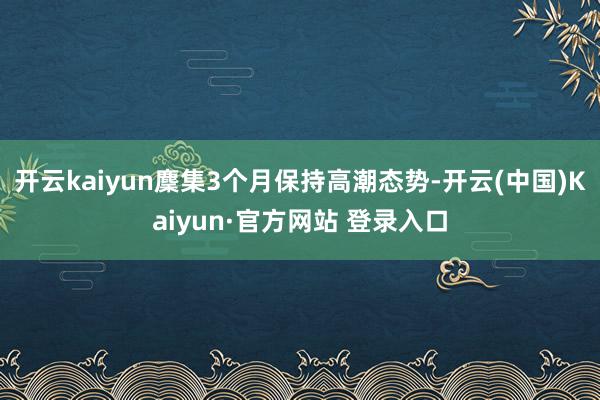 开云kaiyun麇集3个月保持高潮态势-开云(中国)Kaiyun·官方网站 登录入口