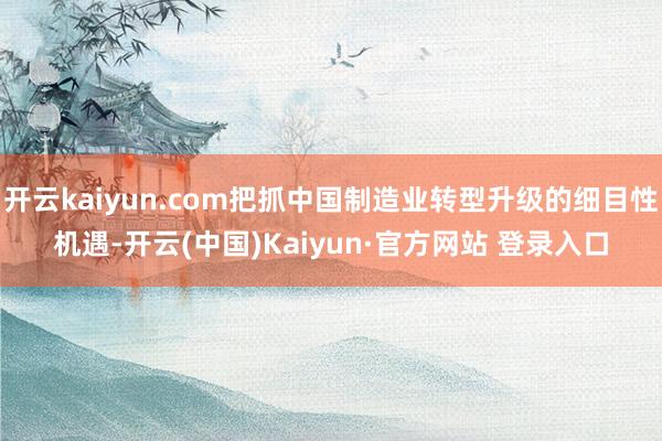 开云kaiyun.com把抓中国制造业转型升级的细目性机遇-
